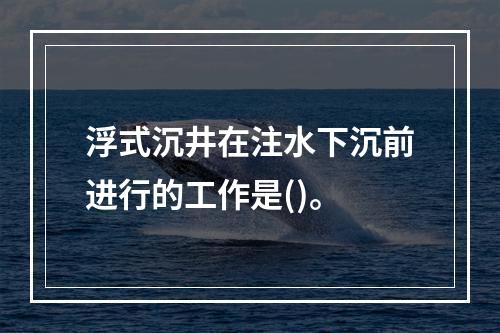 浮式沉井在注水下沉前进行的工作是()。