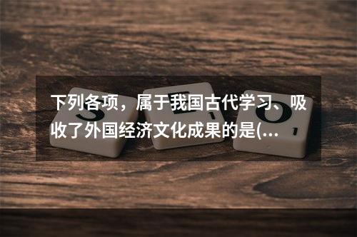 下列各项，属于我国古代学习、吸收了外国经济文化成果的是()。