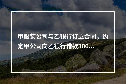 甲服装公司与乙银行订立合同，约定甲公司向乙银行借款300万元