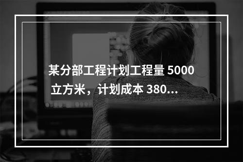 某分部工程计划工程量 5000 立方米，计划成本 380 元