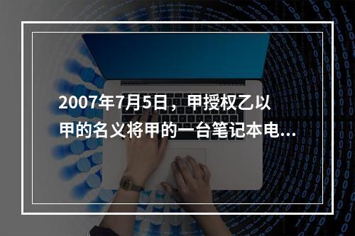 2007年7月5日，甲授权乙以甲的名义将甲的一台笔记本电脑出