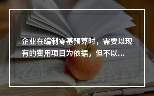 企业在编制零基预算时，需要以现有的费用项目为依据，但不以现有