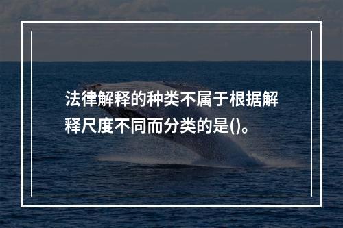 法律解释的种类不属于根据解释尺度不同而分类的是()。