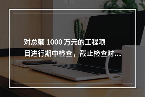 对总额 1000 万元的工程项目进行期中检查，截止检查时已完