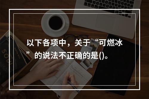 以下各项中，关于“可燃冰”的说法不正确的是()。