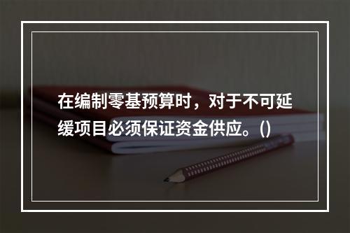 在编制零基预算时，对于不可延缓项目必须保证资金供应。()