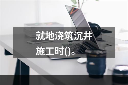 就地浇筑沉井施工时()。