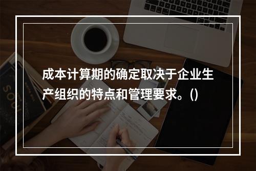 成本计算期的确定取决于企业生产组织的特点和管理要求。()