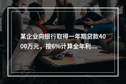 某企业向银行取得一年期贷款4000万元，按6%计算全年利息，