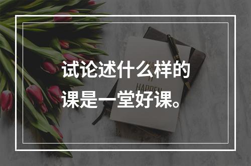 试论述什么样的课是一堂好课。