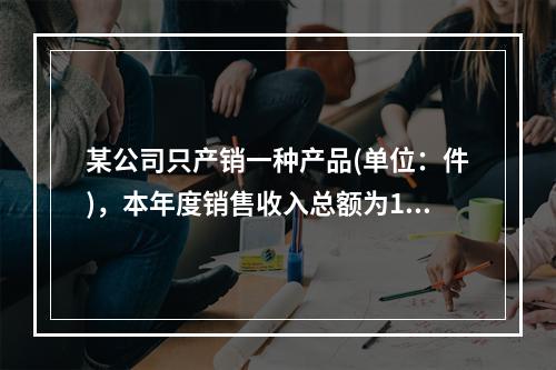 某公司只产销一种产品(单位：件)，本年度销售收入总额为150