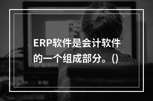 ERP软件是会计软件的一个组成部分。()