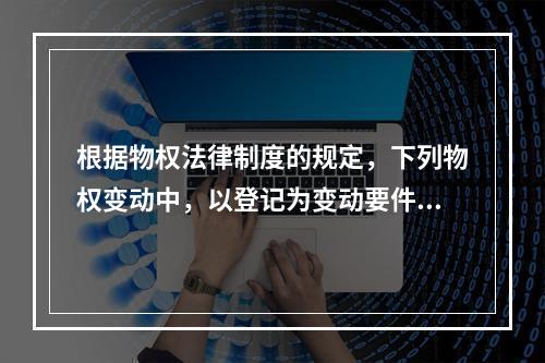 根据物权法律制度的规定，下列物权变动中，以登记为变动要件的有