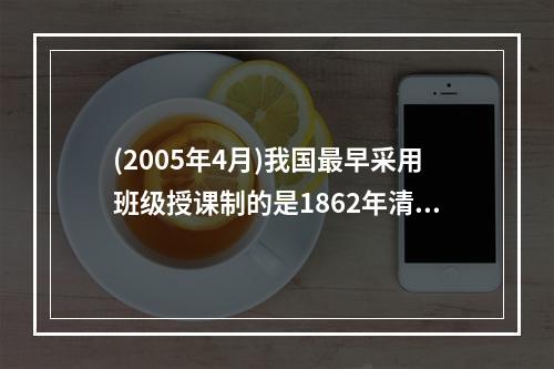 (2005年4月)我国最早采用班级授课制的是1862年清政府