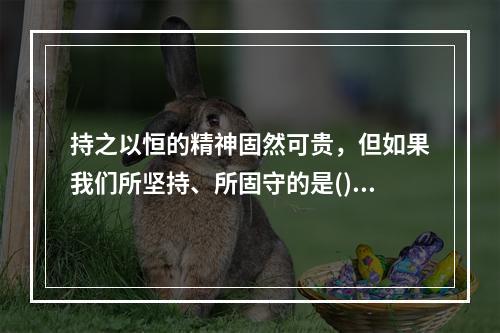 持之以恒的精神固然可贵，但如果我们所坚持、所固守的是()甚至