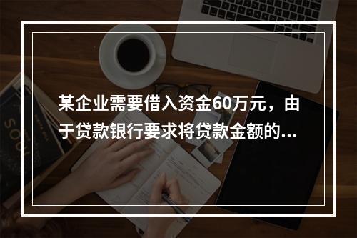 某企业需要借入资金60万元，由于贷款银行要求将贷款金额的20