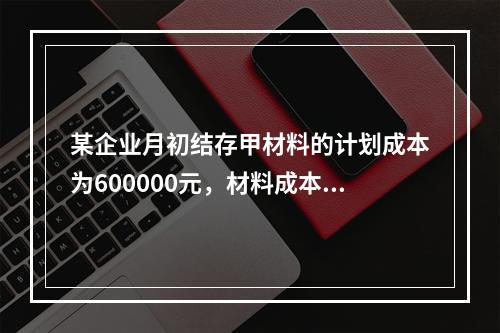 某企业月初结存甲材料的计划成本为600000元，材料成本差异