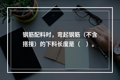 钢筋配料时，弯起钢筋（不含搭接）的下料长度是（　）。