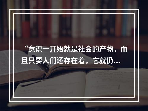 “意识一开始就是社会的产物，而且只要人们还存在着，它就仍然是