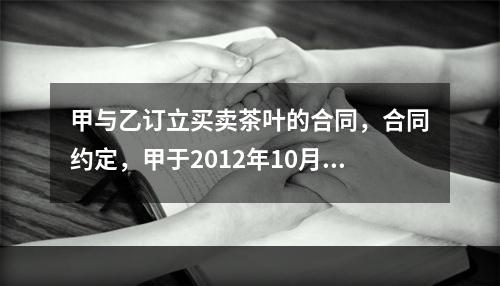 甲与乙订立买卖茶叶的合同，合同约定，甲于2012年10月7日