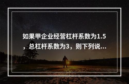 如果甲企业经营杠杆系数为1.5，总杠杆系数为3，则下列说法中