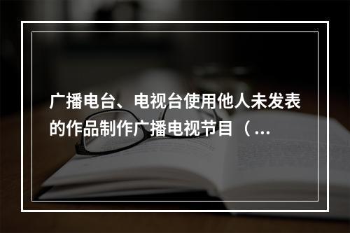 广播电台、电视台使用他人未发表的作品制作广播电视节目（ ）。