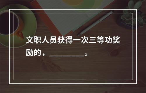 文职人员获得一次三等功奖励的，________。