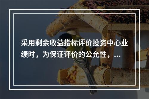 采用剩余收益指标评价投资中心业绩时，为保证评价的公允性，各投