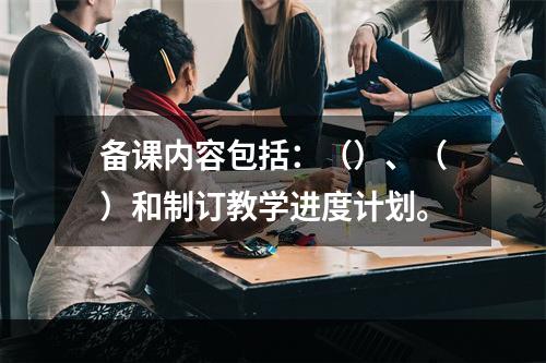 备课内容包括：（）、（）和制订教学进度计划。