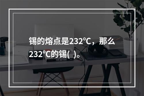 锡的熔点是232℃，那么232℃的锡(  )。