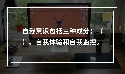 自我意识包括三种成分：（）、自我体验和自我监控。