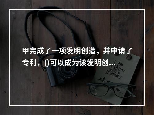 甲完成了一项发明创造，并申请了专利，()可以成为该发明创造的