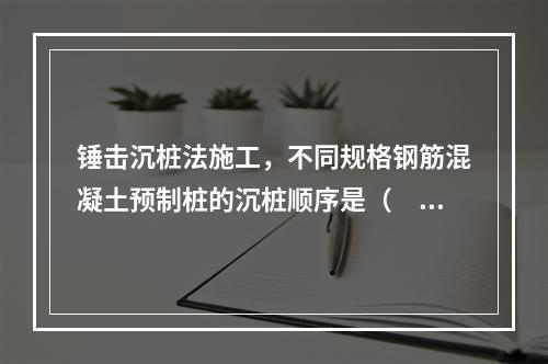 锤击沉桩法施工，不同规格钢筋混凝土预制桩的沉桩顺序是（　）。