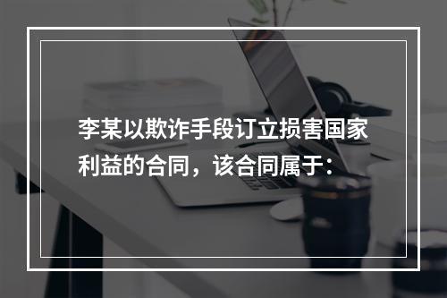 李某以欺诈手段订立损害国家利益的合同，该合同属于：