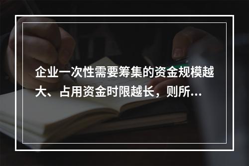 企业一次性需要筹集的资金规模越大、占用资金时限越长，则所承担