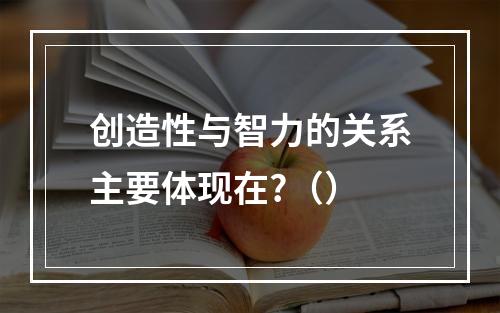 创造性与智力的关系主要体现在?（）