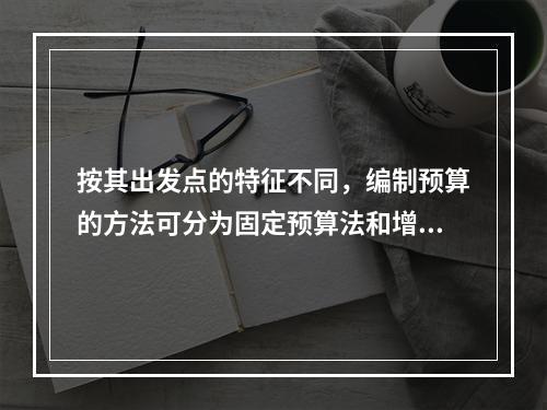 按其出发点的特征不同，编制预算的方法可分为固定预算法和增量预