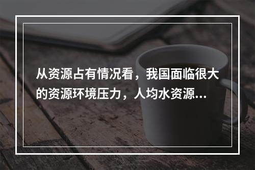 从资源占有情况看，我国面临很大的资源环境压力，人均水资源占有