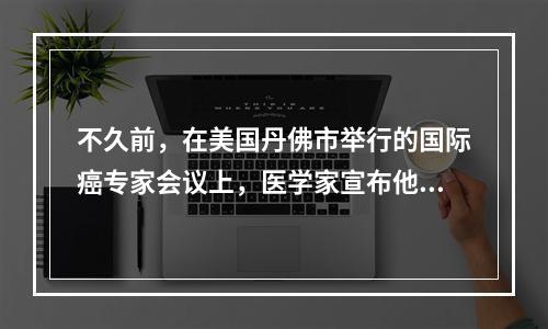 不久前，在美国丹佛市举行的国际癌专家会议上，医学家宣布他们经