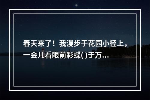 春天来了！我漫步于花园小径上，一会儿看眼前彩蝶( )于万紫千