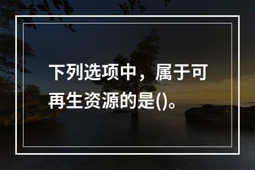 下列选项中，属于可再生资源的是()。