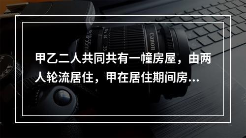 甲乙二人共同共有一幢房屋，由两人轮流居住，甲在居住期间房屋的