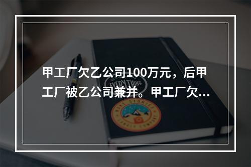 甲工厂欠乙公司100万元，后甲工厂被乙公司兼并。甲工厂欠乙公