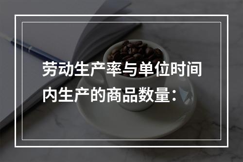 劳动生产率与单位时间内生产的商品数量：