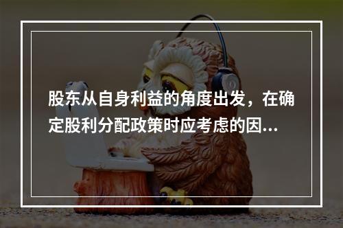 股东从自身利益的角度出发，在确定股利分配政策时应考虑的因素有