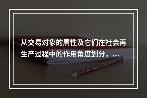 从交易对象的属性及它们在社会再生产过程中的作用角度划分，我们