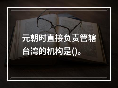 元朝时直接负责管辖台湾的机构是()。