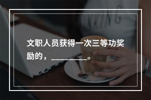 文职人员获得一次三等功奖励的，________。