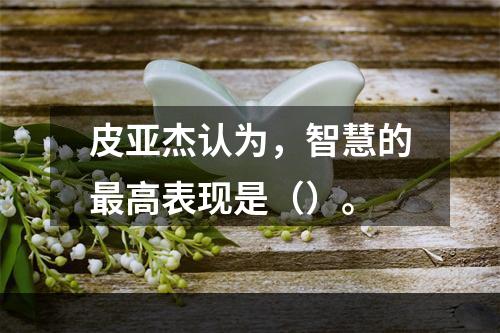 皮亚杰认为，智慧的最高表现是（）。