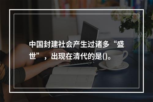 中国封建社会产生过诸多“盛世”，出现在清代的是()。